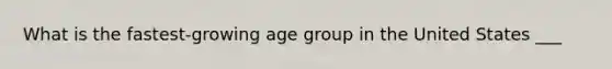 What is the fastest-growing age group in the United States ___