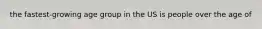 the fastest-growing age group in the US is people over the age of