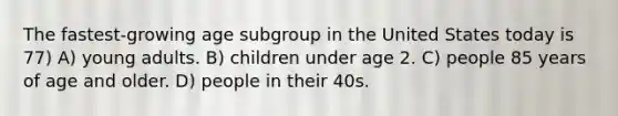 The fastest-growing age subgroup in the United States today is 77) A) young adults. B) children under age 2. C) people 85 years of age and older. D) people in their 40s.