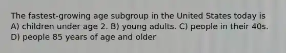 The fastest-growing age subgroup in the United States today is A) children under age 2. B) young adults. C) people in their 40s. D) people 85 years of age and older