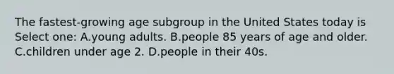 The fastest-growing age subgroup in the United States today is Select one: A.young adults. B.people 85 years of age and older. C.children under age 2. D.people in their 40s.