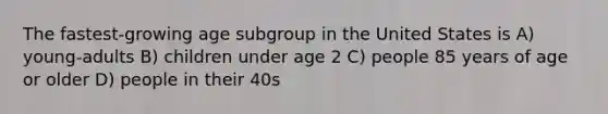 The fastest-growing age subgroup in the United States is A) young-adults B) children under age 2 C) people 85 years of age or older D) people in their 40s