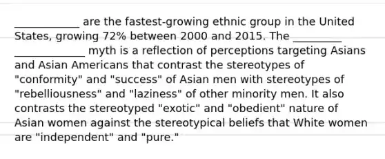 ____________ are the fastest-growing ethnic group in the United States, growing 72% between 2000 and 2015. The _________ _____________ myth is a reflection of perceptions targeting Asians and Asian Americans that contrast the stereotypes of "conformity" and "success" of Asian men with stereotypes of "rebelliousness" and "laziness" of other minority men. It also contrasts the stereotyped "exotic" and "obedient" nature of Asian women against the stereotypical beliefs that White women are "independent" and "pure."