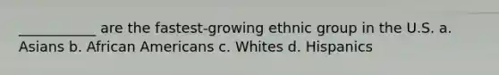 ___________ are the fastest-growing ethnic group in the U.S. a. Asians b. African Americans c. Whites d. Hispanics