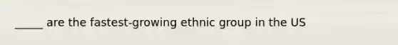 _____ are the fastest-growing ethnic group in the US