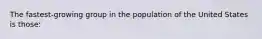 The fastest-growing group in the population of the United States is those: