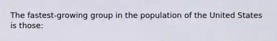 The fastest-growing group in the population of the United States is those: