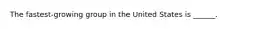 The fastest-growing group in the United States is ______.