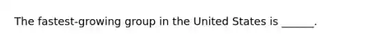 The fastest-growing group in the United States is ______.