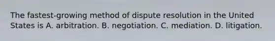 The fastest-growing method of dispute resolution in the United States is A. arbitration. B. negotiation. C. mediation. D. litigation.