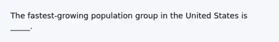 The fastest-growing population group in the United States is _____.