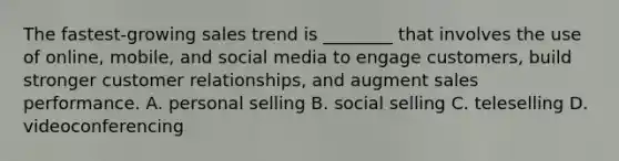 The fastest-growing sales trend is ________ that involves the use of online, mobile, and social media to engage customers, build stronger customer relationships, and augment sales performance. A. personal selling B. social selling C. teleselling D. videoconferencing