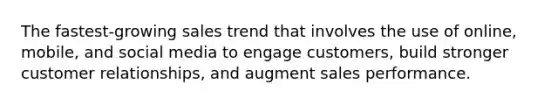 The fastest-growing sales trend that involves the use of online, mobile, and social media to engage customers, build stronger customer relationships, and augment sales performance.