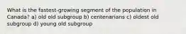 What is the fastest-growing segment of the population in Canada? a) old old subgroup b) centenarians c) oldest old subgroup d) young old subgroup