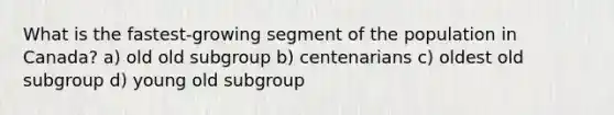 What is the fastest-growing segment of the population in Canada? a) old old subgroup b) centenarians c) oldest old subgroup d) young old subgroup