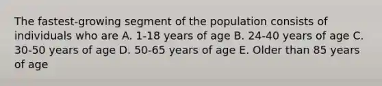 The fastest-growing segment of the population consists of individuals who are A. 1-18 years of age B. 24-40 years of age C. 30-50 years of age D. 50-65 years of age E. Older than 85 years of age