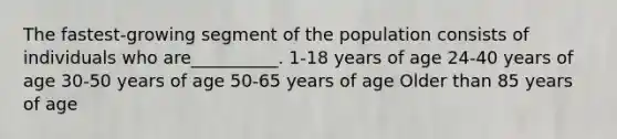 The fastest-growing segment of the population consists of individuals who are__________. 1-18 years of age 24-40 years of age 30-50 years of age 50-65 years of age Older than 85 years of age