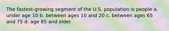 The fastest-growing segment of the U.S. population is people a. under age 10 b. between ages 10 and 20 c. between ages 65 and 75 d. age 85 and older