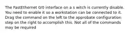 The FastEthernet 0/0 interface on a s witch is currently disable. You need to enable it so a workstation can be connected to it. Drag the command on the left to the approbate configuration step on the right to accomplish this. Not all of the commands may be required