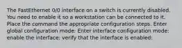 The FastEthernet 0/0 interface on a switch is currently disabled. You need to enable it so a workstation can be connected to it. Place the command the appropriate configuration steps. Enter global configuration mode: Enter interface configuration mode: enable the interface: verify that the interface is enabled: