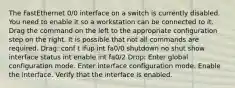 The FastEthernet 0/0 interface on a switch is currently disabled. You need to enable it so a workstation can be connected to it. Drag the command on the left to the appropriate configuration step on the right. It is possible that not all commands are required. Drag: conf t ifup int fa0/0 shutdown no shut show interface status int enable int fa0/2 Drop: Enter global configuration mode. Enter interface configuration mode. Enable the interface. Verify that the interface is enabled.