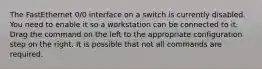 The FastEthernet 0/0 interface on a switch is currently disabled. You need to enable it so a workstation can be connected to it. Drag the command on the left to the appropriate configuration step on the right. It is possible that not all commands are required.