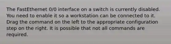 The FastEthernet 0/0 interface on a switch is currently disabled. You need to enable it so a workstation can be connected to it. Drag the command on the left to the appropriate configuration step on the right. It is possible that not all commands are required.