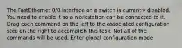 The FastEthernet 0/0 interface on a switch is currently disabled. You need to enable it so a workstation can be connected to it. Drag each command on the left to the associated configuration step on the right to accomplish this task. Not all of the commands will be used. Enter global configuration mode