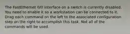 The FastEthernet 0/0 interface on a switch is currently disabled. You need to enable it so a workstation can be connected to it. Drag each command on the left to the associated configuration step on the right to accomplish this task. Not all of the commands will be used.