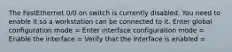 The FastEthernet 0/0 on switch is currently disabled. You need to enable it so a workstation can be connected to it. Enter global configuration mode = Enter interface configuration mode = Enable the interface = Verify that the interface is enabled =