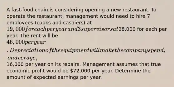 A fast-food chain is considering opening a new restaurant. To operate the restaurant, management would need to hire 7 employees (cooks and cashiers) at ⁢19,000 for each per year and 3 supervisors at⁢28,000 for each per year. The rent will be ⁢46,000 per year. Depreciation of the equipment will make the company spend, on average,⁢16,000 per year on its repairs. Management assumes that true economic profit would be ⁢72,000 per year. Determine the amount of expected earnings per year.