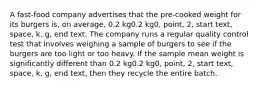 A fast-food company advertises that the pre-cooked weight for its burgers is, on average, 0.2 kg0.2 kg0, point, 2, start text, space, k, g, end text. The company runs a regular quality control test that involves weighing a sample of burgers to see if the burgers are too light or too heavy. If the sample mean weight is significantly different than 0.2 kg0.2 kg0, point, 2, start text, space, k, g, end text, then they recycle the entire batch.