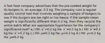 A fast-food company advertises that the pre-cooked weight for its burgers is, on average, 0.2 kg. The company runs a regular quality control test that involves weighing a sample of burgers to see if the burgers are too light or too heavy. If the sample mean weight is significantly different than 0.2 kg, then they recycle the entire batch.What are appropriate hypotheses for the company's significance test? a.) H0: xˉ=0.2 kg Ha: xˉ≠0.2 kg b.) H0: xˉ≠0.2 kg Ha: xˉ=0.2 kg c.) H0: μ≠0.2 kg Ha: μ=0.2 kg d.) H0: μ=0.2 kg Ha: μ≠0.2 kg