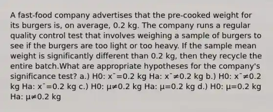 A fast-food company advertises that the pre-cooked weight for its burgers is, on average, 0.2 kg. The company runs a regular quality control test that involves weighing a sample of burgers to see if the burgers are too light or too heavy. If the sample mean weight is significantly different than 0.2 kg, then they recycle the entire batch.What are appropriate hypotheses for the company's significance test? a.) H0: xˉ=0.2 kg Ha: xˉ≠0.2 kg b.) H0: xˉ≠0.2 kg Ha: xˉ=0.2 kg c.) H0: μ≠0.2 kg Ha: μ=0.2 kg d.) H0: μ=0.2 kg Ha: μ≠0.2 kg