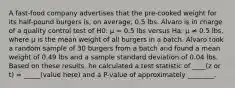 A fast-food company advertises that the pre-cooked weight for its half-pound burgers is, on average, 0.5 lbs. Alvaro is in charge of a quality control test of H0: μ = 0.5 lbs versus Ha: μ ≠ 0.5 lbs, where μ is the mean weight of all burgers in a batch. Alvaro took a random sample of 30 burgers from a batch and found a mean weight of 0.49 lbs and a sample standard deviation of 0.04 lbs. Based on these results, he calculated a test statistic of ____(z or t) = _____(value here) and a P-value of approximately ________.