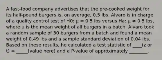 A fast-food company advertises that the pre-cooked weight for its half-pound burgers is, on average, 0.5 lbs. Alvaro is in charge of a quality control test of H0: μ = 0.5 lbs versus Ha: μ ≠ 0.5 lbs, where μ is the mean weight of all burgers in a batch. Alvaro took a random sample of 30 burgers from a batch and found a mean weight of 0.49 lbs and a sample standard deviation of 0.04 lbs. Based on these results, he calculated a test statistic of ____(z or t) = _____(value here) and a P-value of approximately ________.