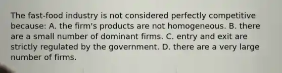 The​ fast-food industry is not considered perfectly competitive​ because: A. the​ firm's products are not homogeneous. B. there are a small number of dominant firms. C. entry and exit are strictly regulated by the government. D. there are a very large number of firms.