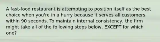 A fast-food restaurant is attempting to position itself as the best choice when you're in a hurry because it serves all customers within 90 seconds. To maintain internal consistency, the firm might take all of the following steps below, EXCEPT for which one?