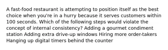 A fast-food restaurant is attempting to position itself as the best choice when you're in a hurry because it serves customers within 100 seconds. Which of the following steps would violate the concept of internal consistency? Adding a gourmet condiment station Adding extra drive-up windows Hiring more order-takers Hanging up digital timers behind the counter