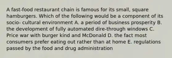 A fast-food restaurant chain is famous for its small, square hamburgers. Which of the following would be a component of its socio- cultural environment A. a period of business prosperity B. the development of fully automated dire-through windows C. Price war with burger kind and McDonald D. the fact most consumers prefer eating out rather than at home E. regulations passed by the food and drug administration