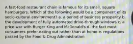 A fast-food restaurant chain is famous for its small, square hamburgers. Which of the following would be a component of its socio-cultural environment? a. a period of business prosperity b. the development of fully automated drive-through windows c. a price war with Burger King and McDonald's d. the fact most consumers prefer eating out rather than at home e. regulations passed by the Food & Drug Administration