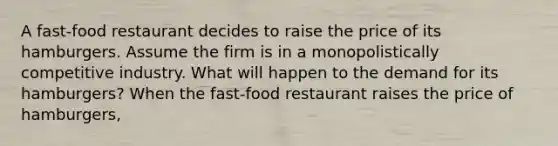 A​ fast-food restaurant decides to raise the price of its hamburgers. Assume the firm is in a monopolistically competitive industry. What will happen to the demand for its​ hamburgers? When the​ fast-food restaurant raises the price of​ hamburgers,