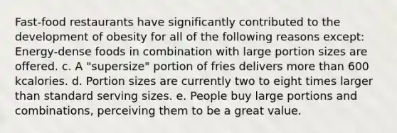 Fast-food restaurants have significantly contributed to the development of obesity for all of the following reasons except: Energy-dense foods in combination with large portion sizes are offered. c. A "supersize" portion of fries delivers more than 600 kcalories. d. Portion sizes are currently two to eight times larger than standard serving sizes. e. People buy large portions and combinations, perceiving them to be a great value.