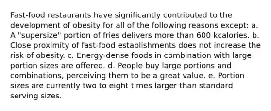 Fast-food restaurants have significantly contributed to the development of obesity for all of the following reasons except: a. A "supersize" portion of fries delivers more than 600 kcalories. b. Close proximity of fast-food establishments does not increase the risk of obesity. c. Energy-dense foods in combination with large portion sizes are offered. d. People buy large portions and combinations, perceiving them to be a great value. e. Portion sizes are currently two to eight times larger than standard serving sizes.