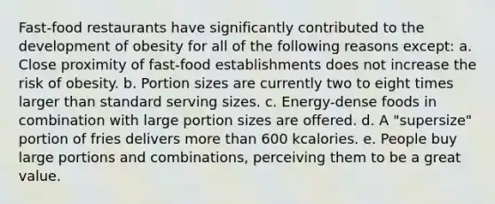 Fast-food restaurants have significantly contributed to the development of obesity for all of the following reasons except: a. Close proximity of fast-food establishments does not increase the risk of obesity. b. Portion sizes are currently two to eight times larger than standard serving sizes. c. Energy-dense foods in combination with large portion sizes are offered. d. A "supersize" portion of fries delivers more than 600 kcalories. e. People buy large portions and combinations, perceiving them to be a great value.