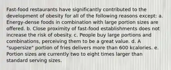 Fast-food restaurants have significantly contributed to the development of obesity for all of the following reasons except: a. Energy-dense foods in combination with large portion sizes are offered. b. Close proximity of fast-food establishments does not increase the risk of obesity. c. People buy large portions and combinations, perceiving them to be a great value. d. A "supersize" portion of fries delivers <a href='https://www.questionai.com/knowledge/keWHlEPx42-more-than' class='anchor-knowledge'>more than</a> 600 kcalories. e. Portion sizes are currently two to eight times larger than standard serving sizes.