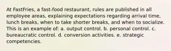 At FastFries, a fast-food restaurant, rules are published in all employee areas, explaining expectations regarding arrival time, lunch breaks, when to take shorter breaks, and when to socialize. This is an example of: a. output control. b. personal control. c. bureaucratic control. d. conversion activities. e. strategic competencies.