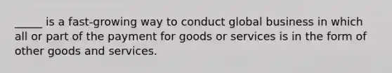 _____ is a fast-growing way to conduct global business in which all or part of the payment for goods or services is in the form of other goods and services.