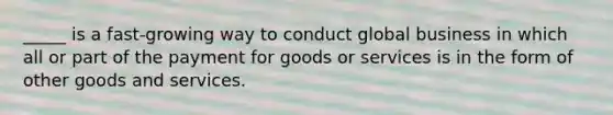 ​_____ is a fast-growing way to conduct global business in which all or part of the payment for goods or services is in the form of other goods and services.