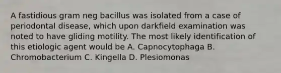 A fastidious gram neg bacillus was isolated from a case of periodontal disease, which upon darkfield examination was noted to have gliding motility. The most likely identification of this etiologic agent would be A. Capnocytophaga B. Chromobacterium C. Kingella D. Plesiomonas